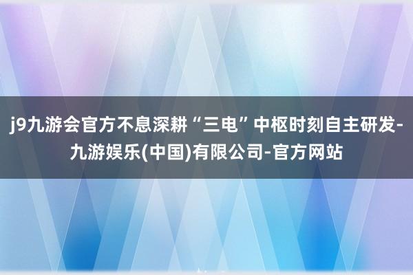 j9九游会官方不息深耕“三电”中枢时刻自主研发-九游娱乐(中国)有限公司-官方网站