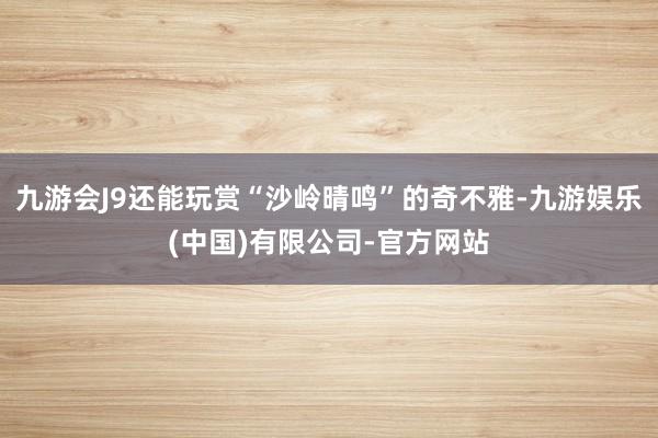 九游会J9还能玩赏“沙岭晴鸣”的奇不雅-九游娱乐(中国)有限公司-官方网站