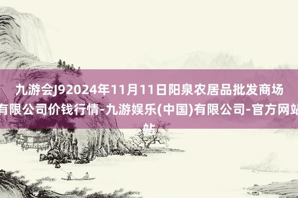 九游会J92024年11月11日阳泉农居品批发商场有限公司价钱行情-九游娱乐(中国)有限公司-官方网站
