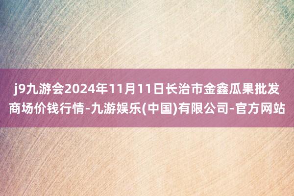 j9九游会2024年11月11日长治市金鑫瓜果批发商场价钱行情-九游娱乐(中国)有限公司-官方网站