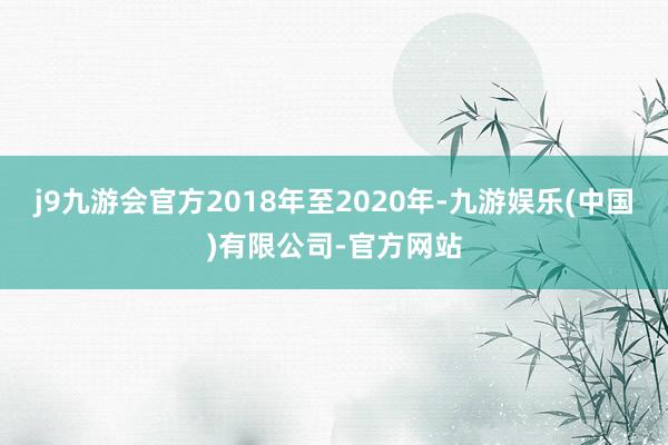 j9九游会官方2018年至2020年-九游娱乐(中国)有限公司-官方网站