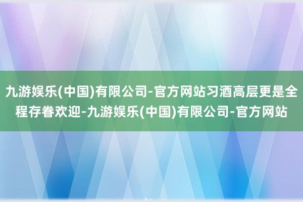 九游娱乐(中国)有限公司-官方网站习酒高层更是全程存眷欢迎-九游娱乐(中国)有限公司-官方网站