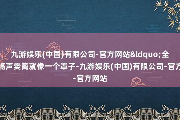 九游娱乐(中国)有限公司-官方网站&ldquo;全禁闭隔声樊篱就像一个罩子-九游娱乐(中国)有限公司-官方网站
