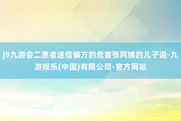 j9九游会二患者迷信偏方的危害张阿姨的儿子说-九游娱乐(中国)有限公司-官方网站