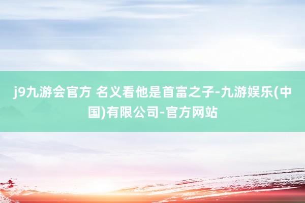 j9九游会官方 名义看他是首富之子-九游娱乐(中国)有限公司-官方网站