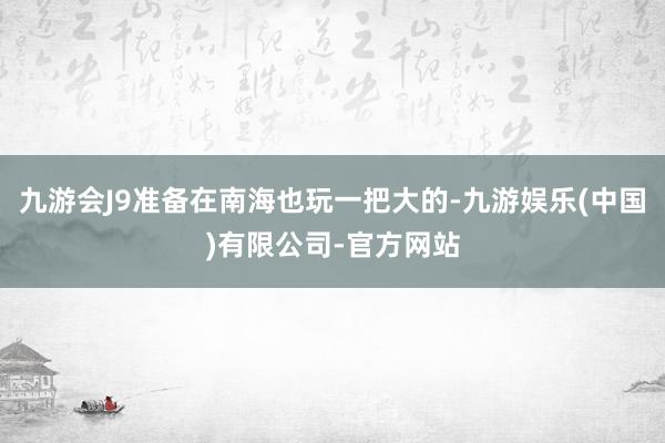 九游会J9准备在南海也玩一把大的-九游娱乐(中国)有限公司-官方网站