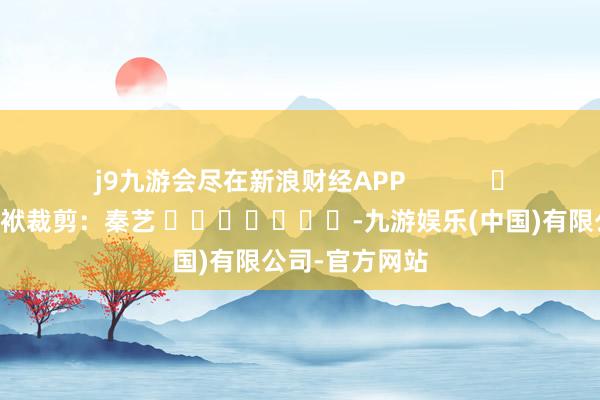 j9九游会尽在新浪财经APP            						包袱裁剪：秦艺 							-九游娱乐(中国)有限公司-官方网站