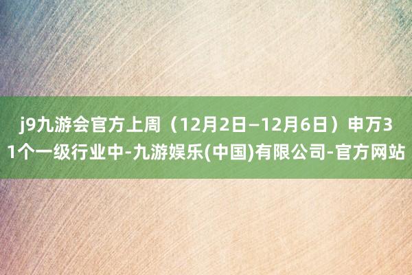 j9九游会官方上周（12月2日—12月6日）申万31个一级行业中-九游娱乐(中国)有限公司-官方网站