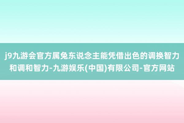 j9九游会官方属兔东说念主能凭借出色的调换智力和调和智力-九游娱乐(中国)有限公司-官方网站