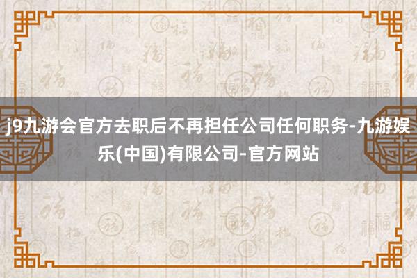 j9九游会官方去职后不再担任公司任何职务-九游娱乐(中国)有限公司-官方网站