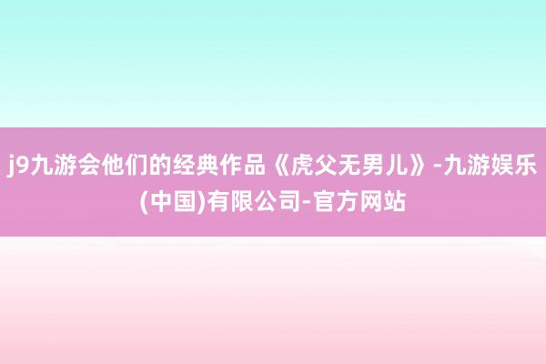 j9九游会他们的经典作品《虎父无男儿》-九游娱乐(中国)有限公司-官方网站