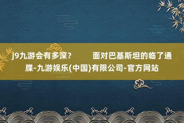 j9九游会有多深？        面对巴基斯坦的临了通牒-九游娱乐(中国)有限公司-官方网站