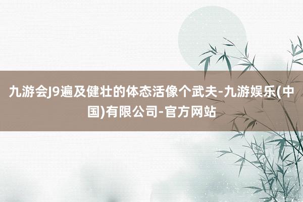 九游会J9遍及健壮的体态活像个武夫-九游娱乐(中国)有限公司-官方网站
