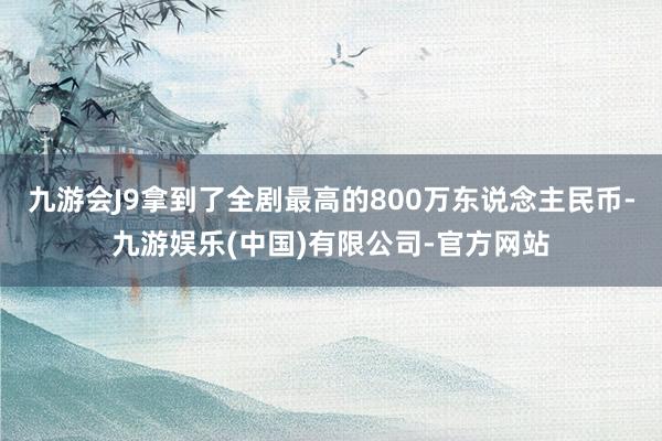九游会J9拿到了全剧最高的800万东说念主民币-九游娱乐(中国)有限公司-官方网站