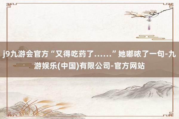 j9九游会官方“又得吃药了……”她嘟哝了一句-九游娱乐(中国)有限公司-官方网站