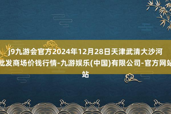 j9九游会官方2024年12月28日天津武清大沙河批发商场价钱行情-九游娱乐(中国)有限公司-官方网站