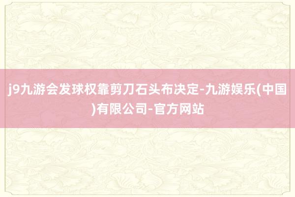 j9九游会发球权靠剪刀石头布决定-九游娱乐(中国)有限公司-官方网站