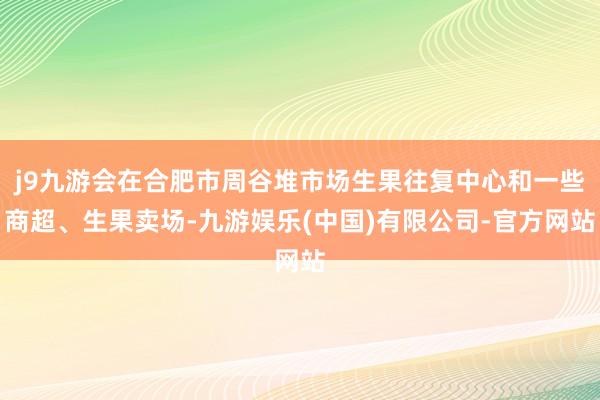 j9九游会在合肥市周谷堆市场生果往复中心和一些商超、生果卖场-九游娱乐(中国)有限公司-官方网站