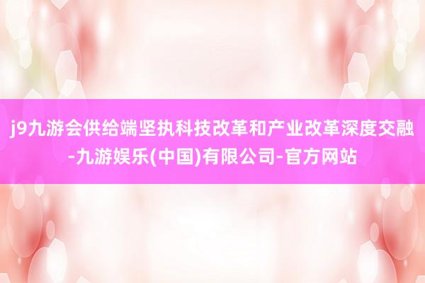 j9九游会供给端坚执科技改革和产业改革深度交融-九游娱乐(中国)有限公司-官方网站