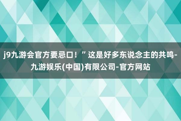 j9九游会官方要忌口！”这是好多东说念主的共鸣-九游娱乐(中国)有限公司-官方网站