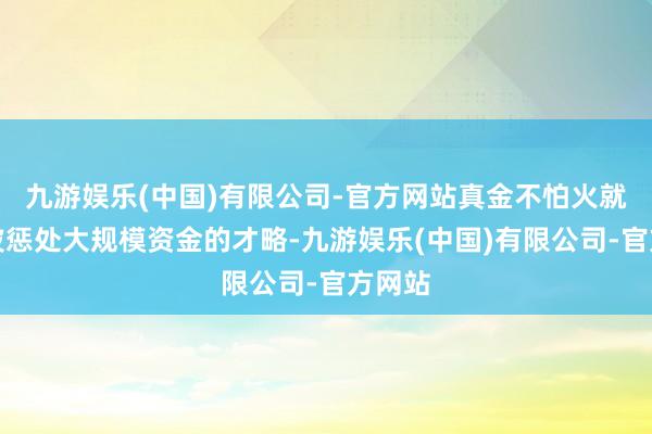 九游娱乐(中国)有限公司-官方网站真金不怕火就了黄波惩处大规模资金的才略-九游娱乐(中国)有限公司-官方网站