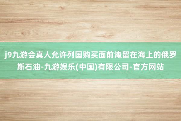 j9九游会真人允许列国购买面前淹留在海上的俄罗斯石油-九游娱乐(中国)有限公司-官方网站