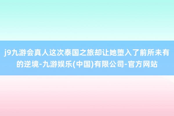 j9九游会真人这次泰国之旅却让她堕入了前所未有的逆境-九游娱乐(中国)有限公司-官方网站