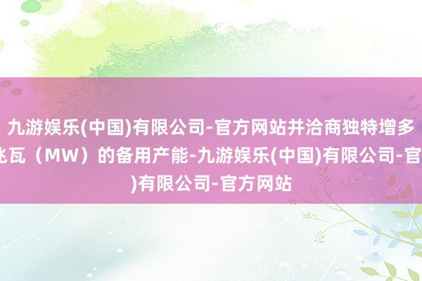 九游娱乐(中国)有限公司-官方网站并洽商独特增多 800 兆瓦（MW）的备用产能-九游娱乐(中国)有限公司-官方网站
