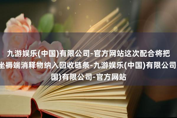 九游娱乐(中国)有限公司-官方网站这次配合将把该工场的坐褥端消释物纳入回收链条-九游娱乐(中国)有限公司-官方网站