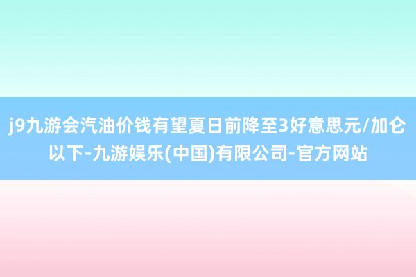 j9九游会汽油价钱有望夏日前降至3好意思元/加仑以下-九游娱乐(中国)有限公司-官方网站
