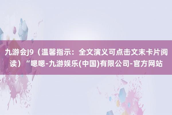 九游会J9（温馨指示：全文演义可点击文末卡片阅读）“嗯嗯-九游娱乐(中国)有限公司-官方网站