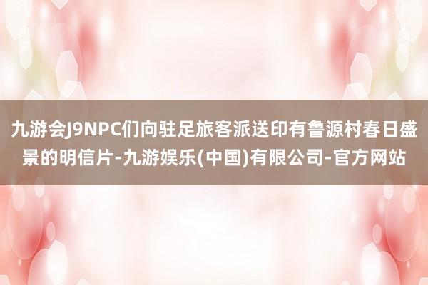 九游会J9NPC们向驻足旅客派送印有鲁源村春日盛景的明信片-九游娱乐(中国)有限公司-官方网站