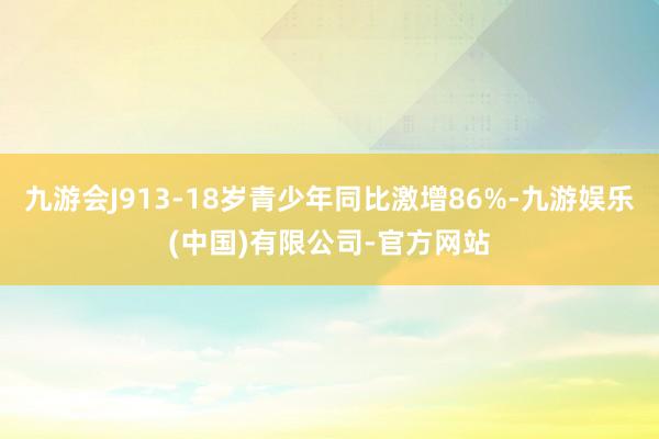 九游会J913-18岁青少年同比激增86%-九游娱乐(中国)有限公司-官方网站