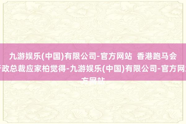 九游娱乐(中国)有限公司-官方网站  香港跑马会行政总裁应家柏觉得-九游娱乐(中国)有限公司-官方网站