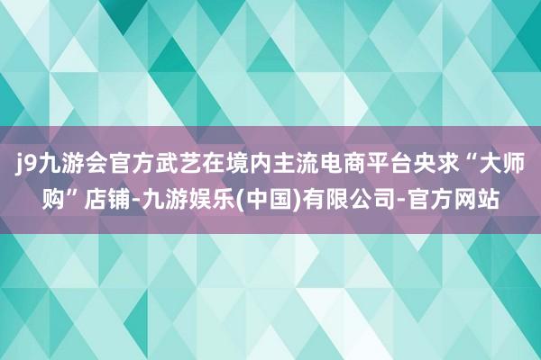 j9九游会官方武艺在境内主流电商平台央求“大师购”店铺-九游娱乐(中国)有限公司-官方网站