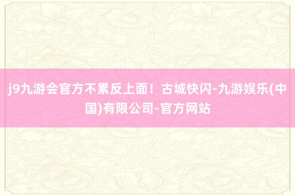 j9九游会官方不累反上面！古城快闪-九游娱乐(中国)有限公司-官方网站