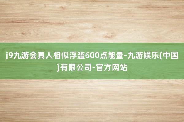 j9九游会真人相似浮滥600点能量-九游娱乐(中国)有限公司-官方网站