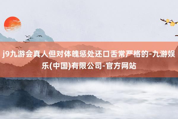 j9九游会真人但对体魄惩处还口舌常严格的-九游娱乐(中国)有限公司-官方网站
