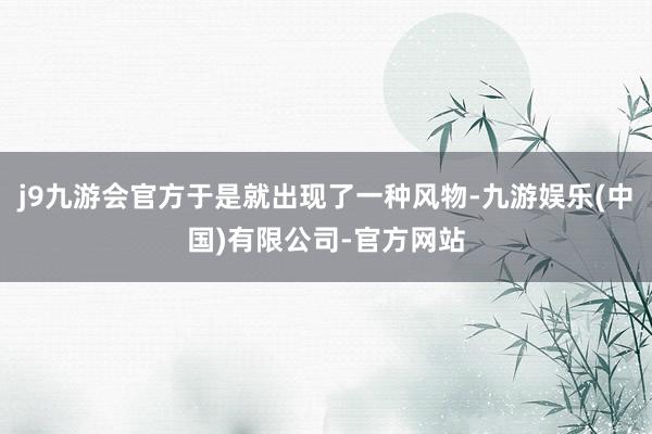 j9九游会官方于是就出现了一种风物-九游娱乐(中国)有限公司-官方网站