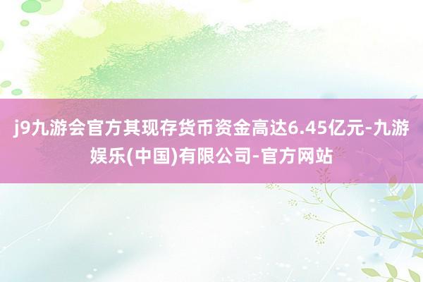 j9九游会官方其现存货币资金高达6.45亿元-九游娱乐(中国)有限公司-官方网站