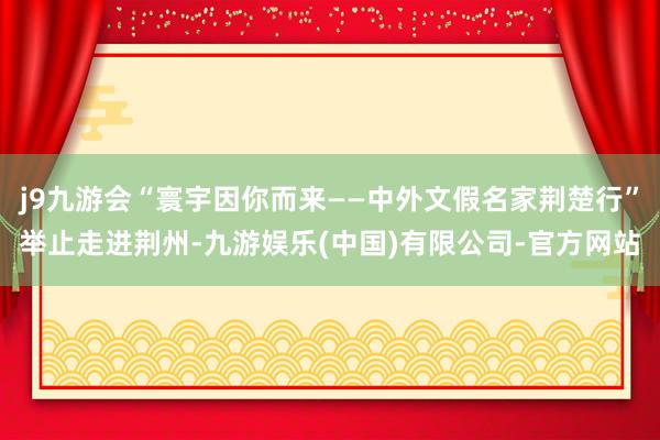 j9九游会“寰宇因你而来——中外文假名家荆楚行”举止走进荆州-九游娱乐(中国)有限公司-官方网站