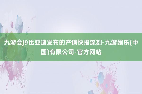 九游会J9比亚迪发布的产销快报深刻-九游娱乐(中国)有限公司-官方网站