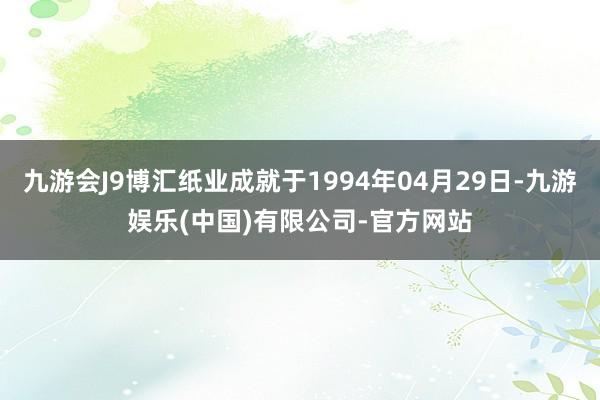九游会J9博汇纸业成就于1994年04月29日-九游娱乐(中国)有限公司-官方网站
