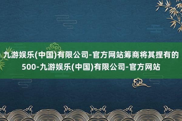 九游娱乐(中国)有限公司-官方网站筹商将其捏有的500-九游娱乐(中国)有限公司-官方网站