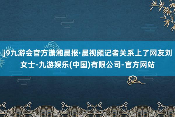 j9九游会官方潇湘晨报·晨视频记者关系上了网友刘女士-九游娱乐(中国)有限公司-官方网站