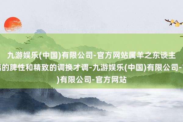 九游娱乐(中国)有限公司-官方网站属羊之东谈主凭借和蔼的脾性和精致的调换才调-九游娱乐(中国)有限公司-官方网站