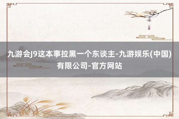 九游会J9这本事拉黑一个东谈主-九游娱乐(中国)有限公司-官方网站