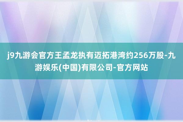 j9九游会官方王孟龙执有迈拓港湾约256万股-九游娱乐(中国)有限公司-官方网站