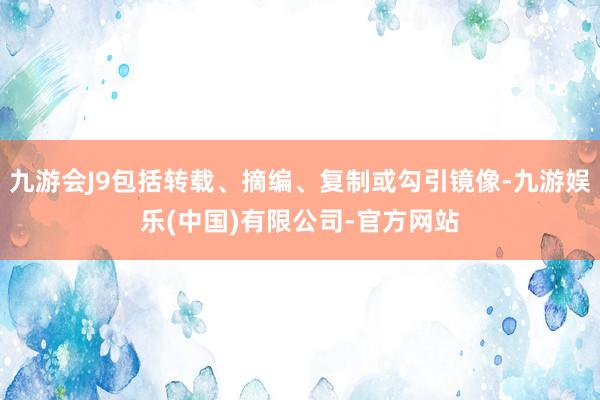 九游会J9包括转载、摘编、复制或勾引镜像-九游娱乐(中国)有限公司-官方网站