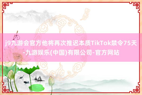 j9九游会官方他将再次推迟本质TikTok禁令75天-九游娱乐(中国)有限公司-官方网站